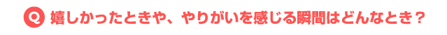 嬉しかったときや、やりがいを感じる瞬間はどんなとき?