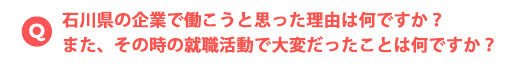 石川県の企業で働こうと思った理由は何ですか？また、その時の就職活動で大変だったことは何ですか？