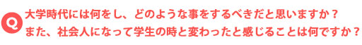 大学時代には何をし、どのような事をするべきだと思いますか？また、社会人になって学生の時と変わったと感じることは何ですか？