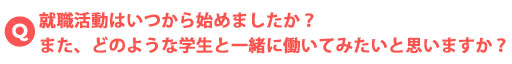 就職活動はいつから始めましたか？また、どのような学生と一緒に働いてみたいと思いますか？